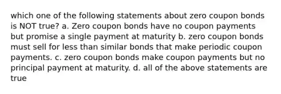 which one of the following statements about zero coupon bonds is NOT true? a. Zero coupon bonds have no coupon payments but promise a single payment at maturity b. zero coupon bonds must sell for less than similar bonds that make periodic coupon payments. c. zero coupon bonds make coupon payments but no principal payment at maturity. d. all of the above statements are true