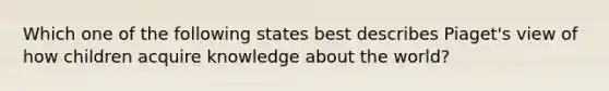 Which one of the following states best describes Piaget's view of how children acquire knowledge about the world?