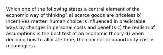 Which one of the following states a central element of the economic way of thinking? a) scarce goods are priceless b) Incentives matter- human choice is influenced in predictable ways by changes in personal costs and benefits c) the realism of assumptions is the best test of an economic theory d) when deciding how to allocate time, the concept of opportunity cost is meaningless