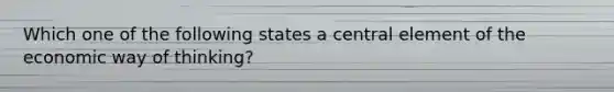 Which one of the following states a central element of the economic way of thinking?