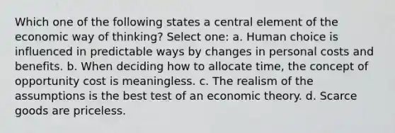 Which one of the following states a central element of the economic way of thinking? Select one: a. Human choice is influenced in predictable ways by changes in personal costs and benefits. b. When deciding how to allocate time, the concept of opportunity cost is meaningless. c. The realism of the assumptions is the best test of an economic theory. d. Scarce goods are priceless.