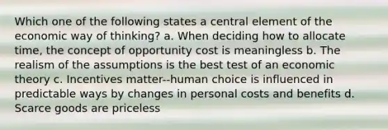 Which one of the following states a central element of the economic way of thinking? a. When deciding how to allocate time, the concept of opportunity cost is meaningless b. The realism of the assumptions is the best test of an economic theory c. Incentives matter--human choice is influenced in predictable ways by changes in personal costs and benefits d. Scarce goods are priceless