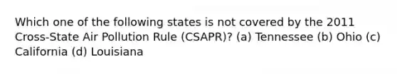 Which one of the following states is not covered by the 2011 Cross-State Air Pollution Rule (CSAPR)? (a) Tennessee (b) Ohio (c) California (d) Louisiana