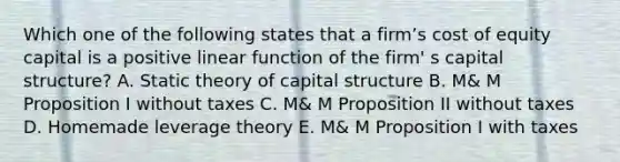 Which one of the following states that a firm’s cost of equity capital is a positive linear function of the firm' s capital structure? A. Static theory of capital structure B. M& M Proposition I without taxes C. M& M Proposition II without taxes D. Homemade leverage theory E. M& M Proposition I with taxes