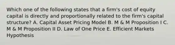 Which one of the following states that a firm's cost of equity capital is directly and proportionally related to the firm's capital structure? A. Capital Asset Pricing Model B. M & M Proposition I C. M & M Proposition II D. Law of One Price E. Efficient Markets Hypothesis