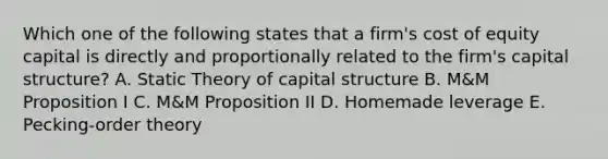 Which one of the following states that a firm's cost of equity capital is directly and proportionally related to the firm's capital structure? A. Static Theory of capital structure B. M&M Proposition I C. M&M Proposition II D. Homemade leverage E. Pecking-order theory