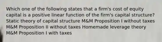 Which one of the following states that a firm's cost of equity capital is a positive linear function of the firm's capital structure? Static theory of capital structure M&M Proposition I without taxes M&M Proposition II without taxes Homemade leverage theory M&M Proposition I with taxes