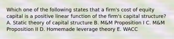 Which one of the following states that a firm's cost of equity capital is a positive linear function of the firm's capital structure? A. Static theory of capital structure B. M&M Proposition I C. M&M Proposition II D. Homemade leverage theory E. WACC