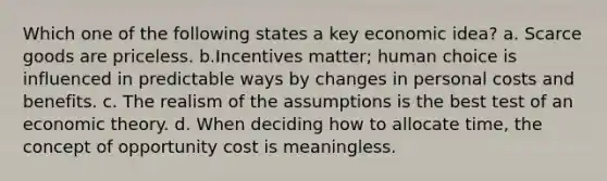 Which one of the following states a key economic idea? a. Scarce goods are priceless. b.Incentives matter; human choice is influenced in predictable ways by changes in personal costs and benefits. c. The realism of the assumptions is the best test of an economic theory. d. When deciding how to allocate time, the concept of opportunity cost is meaningless.