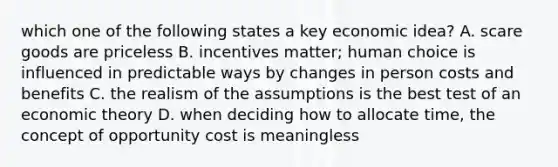 which one of the following states a key economic idea? A. scare goods are priceless B. incentives matter; human choice is influenced in predictable ways by changes in person costs and benefits C. the realism of the assumptions is the best test of an economic theory D. when deciding how to allocate time, the concept of opportunity cost is meaningless