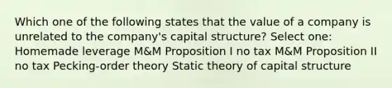 Which one of the following states that the value of a company is unrelated to the company's capital structure? Select one: Homemade leverage M&M Proposition I no tax M&M Proposition II no tax Pecking-order theory Static theory of capital structure