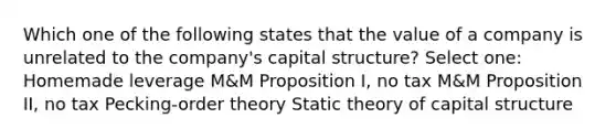 Which one of the following states that the value of a company is unrelated to the company's capital structure? Select one: Homemade leverage M&M Proposition I, no tax M&M Proposition II, no tax Pecking-order theory Static theory of capital structure