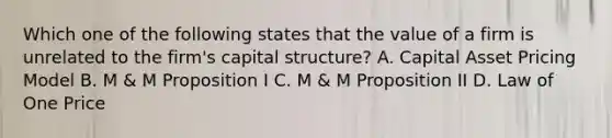 Which one of the following states that the value of a firm is unrelated to the firm's capital structure? A. Capital Asset Pricing Model B. M & M Proposition I C. M & M Proposition II D. Law of One Price