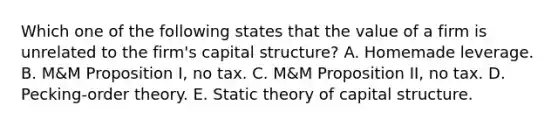 Which one of the following states that the value of a firm is unrelated to the firm's capital structure? A. Homemade leverage. B. M&M Proposition I, no tax. C. M&M Proposition II, no tax. D. Pecking-order theory. E. Static theory of capital structure.