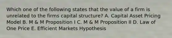 Which one of the following states that the value of a firm is unrelated to the firms capital structure? A. Capital Asset Pricing Model B. M & M Proposition I C. M & M Proposition II D. Law of One Price E. Efficient Markets Hypothesis