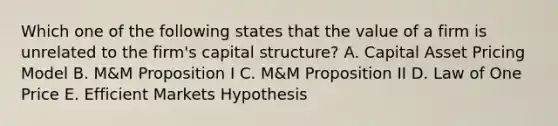 Which one of the following states that the value of a firm is unrelated to the firm's capital structure? A. Capital Asset Pricing Model B. M&M Proposition I C. M&M Proposition II D. Law of One Price E. Efficient Markets Hypothesis