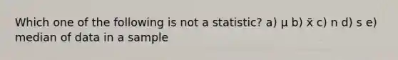 Which one of the following is not a statistic? a) μ b) x̄ c) n d) s e) median of data in a sample