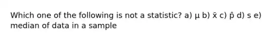 Which one of the following is not a statistic? a) μ b) x̄ c) p̂ d) s e) median of data in a sample