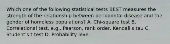 Which one of the following statistical tests BEST measures the strength of the relationship between periodontal disease and the gender of homeless populations? A. Chi-square test B. Correlational test, e.g., Pearson, rank order, Kendall's tau C. Student's t-test D. Probability level