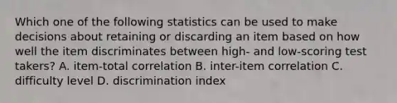 Which one of the following statistics can be used to make decisions about retaining or discarding an item based on how well the item discriminates between high- and low-scoring test takers? A. item-total correlation B. inter-item correlation C. difficulty level D. discrimination index