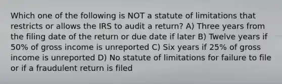 Which one of the following is NOT a statute of limitations that restricts or allows the IRS to audit a return? A) Three years from the filing date of the return or due date if later B) Twelve years if 50% of gross income is unreported C) Six years if 25% of gross income is unreported D) No statute of limitations for failure to file or if a fraudulent return is filed