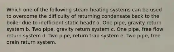 Which one of the following steam heating systems can be used to overcome the difficulty of returning condensate back to the boiler due to inefficient static head? a. One pipe, gravity return system b. Two pipe, gravity return system c. One pipe, free flow return system d. Two pipe, return trap system e. Two pipe, free drain return system.