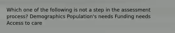 Which one of the following is not a step in the assessment process? Demographics Population's needs Funding needs Access to care