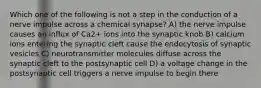 Which one of the following is not a step in the conduction of a nerve impulse across a chemical synapse? A) the nerve impulse causes an influx of Ca2+ ions into the synaptic knob B) calcium ions entering the synaptic cleft cause the endocytosis of synaptic vesicles C) neurotransmitter molecules diffuse across the synaptic cleft to the postsynaptic cell D) a voltage change in the postsynaptic cell triggers a nerve impulse to begin there