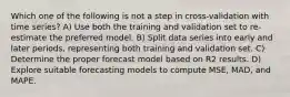 Which one of the following is not a step in cross-validation with time series? A) Use both the training and validation set to re-estimate the preferred model. B) Split data series into early and later periods, representing both training and validation set. C) Determine the proper forecast model based on R2 results. D) Explore suitable forecasting models to compute MSE, MAD, and MAPE.