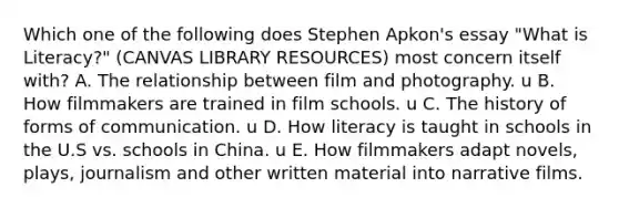 Which one of the following does Stephen Apkon's essay "What is Literacy?" (CANVAS LIBRARY RESOURCES) most concern itself with? A. The relationship between film and photography. u B. How filmmakers are trained in film schools. u C. The history of forms of communication. u D. How literacy is taught in schools in the U.S vs. schools in China. u E. How filmmakers adapt novels, plays, journalism and other written material into narrative films.