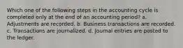 Which one of the following steps in the accounting cycle is completed only at the end of an accounting period? a. Adjustments are recorded. b. Business transactions are recorded. c. Transactions are journalized. d. Journal entries are posted to the ledger.