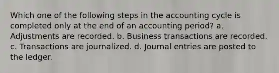 Which one of the following steps in the accounting cycle is completed only at the end of an accounting period? a. Adjustments are recorded. b. Business transactions are recorded. c. Transactions are journalized. d. <a href='https://www.questionai.com/knowledge/k7UlY65VeM-journal-entries' class='anchor-knowledge'>journal entries</a> are posted to the ledger.