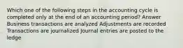 Which one of the following steps in the accounting cycle is completed only at the end of an accounting period? Answer Business transactions are analyzed Adjustments are recorded Transactions are journalized Journal entries are posted to the ledge