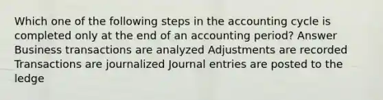 Which one of the following steps in the accounting cycle is completed only at the end of an accounting period? Answer Business transactions are analyzed Adjustments are recorded Transactions are journalized Journal entries are posted to the ledge