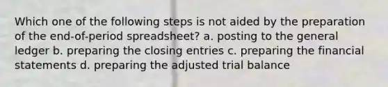 Which one of the following steps is not aided by the preparation of the end-of-period spreadsheet? a. posting to <a href='https://www.questionai.com/knowledge/kdxbifuCZE-the-general-ledger' class='anchor-knowledge'>the general ledger</a> b. preparing the <a href='https://www.questionai.com/knowledge/kosjhwC4Ps-closing-entries' class='anchor-knowledge'>closing entries</a> c. preparing the <a href='https://www.questionai.com/knowledge/kFBJaQCz4b-financial-statements' class='anchor-knowledge'>financial statements</a> d. preparing the adjusted trial balance