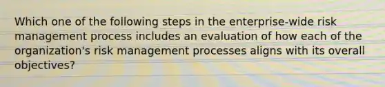 Which one of the following steps in the enterprise-wide risk management process includes an evaluation of how each of the organization's risk management processes aligns with its overall objectives?