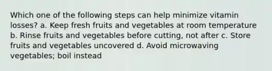 Which one of the following steps can help minimize vitamin losses? a. Keep fresh fruits and vegetables at room temperature b. Rinse fruits and vegetables before cutting, not after c. Store fruits and vegetables uncovered d. Avoid microwaving vegetables; boil instead