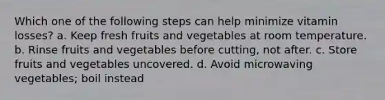 Which one of the following steps can help minimize vitamin losses? a. Keep fresh fruits and vegetables at room temperature. b. Rinse fruits and vegetables before cutting, not after. c. Store fruits and vegetables uncovered. d. Avoid microwaving vegetables; boil instead