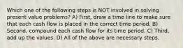 Which one of the following steps is NOT involved in solving present value problems? A) First, draw a time line to make sure that each cash flow is placed in the correct time period. B) Second, compound each cash flow for its time period. C) Third, add up the values. D) All of the above are necessary steps.