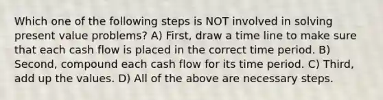 Which one of the following steps is NOT involved in solving present value problems? A) First, draw a time line to make sure that each cash flow is placed in the correct time period. B) Second, compound each cash flow for its time period. C) Third, add up the values. D) All of the above are necessary steps.