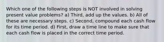 Which one of the following steps is NOT involved in solving present value problems? a) Third, add up the values. b) All of these are necessary steps. c) Second, compound each cash flow for its time period. d) First, draw a time line to make sure that each cash flow is placed in the correct time period.