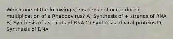 Which one of the following steps does not occur during multiplication of a Rhabdovirus? A) Synthesis of + strands of RNA B) Synthesis of - strands of RNA C) Synthesis of viral proteins D) Synthesis of DNA