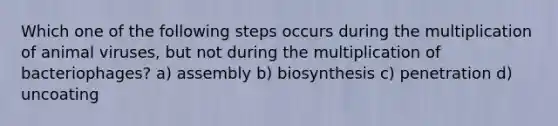 Which one of the following steps occurs during the multiplication of animal viruses, but not during the multiplication of bacteriophages? a) assembly b) biosynthesis c) penetration d) uncoating