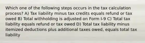 Which one of the following steps occurs in the tax calculation process? A) Tax liability minus tax credits equals refund or tax owed B) Total withholding is adjusted on Form I-9 C) Total tax liability equals refund or tax owed D) Total tax liability minus itemized deductions plus additional taxes owed, equals total tax liability