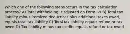 Which one of the following steps occurs in the tax calculation process? A) Total withholding is adjusted on Form I-9 B) Total tax liability minus itemized deductions plus additional taxes owed, equals total tax liability C) Total tax liability equals refund or tax owed D) Tax liability minus tax credits equals refund or tax owed