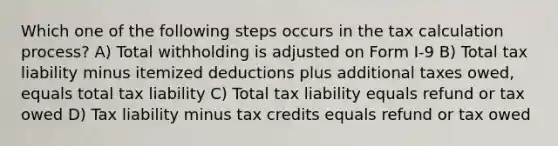 Which one of the following steps occurs in the tax calculation process? A) Total withholding is adjusted on Form I-9 B) Total tax liability minus itemized deductions plus additional taxes owed, equals total tax liability C) Total tax liability equals refund or tax owed D) Tax liability minus tax credits equals refund or tax owed