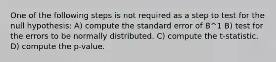 One of the following steps is not required as a step to test for the null hypothesis: A) compute the standard error of B^1 B) test for the errors to be normally distributed. C) compute the t-statistic. D) compute the p-value.