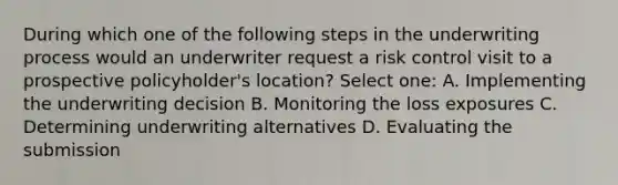 During which one of the following steps in the underwriting process would an underwriter request a risk control visit to a prospective policyholder's location? Select one: A. Implementing the underwriting decision B. Monitoring the loss exposures C. Determining underwriting alternatives D. Evaluating the submission