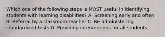 Which one of the following steps is MOST useful in identifying students with learning​ disabilities? A. Screening early and often B. Referral by a classroom teacher ​C. Re-administering standardized tests D. Providing interventions for all students