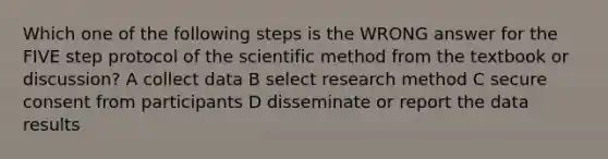 Which one of the following steps is the WRONG answer for the FIVE step protocol of the scientific method from the textbook or discussion? A collect data B select research method C secure consent from participants D disseminate or report the data results